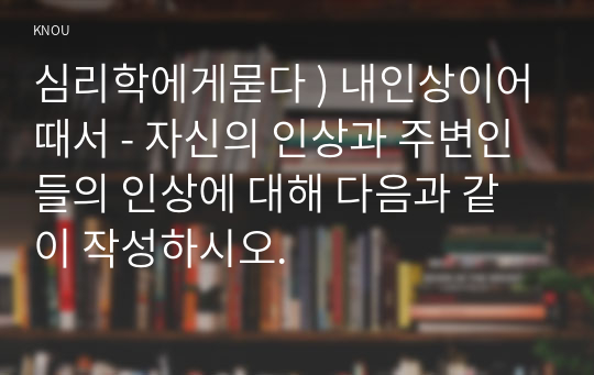 심리학에게묻다 ) 내인상이어때서 - 자신의 인상과 주변인들의 인상에 대해 다음과 같이 작성하시오.