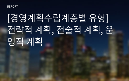 [경영계획수립계층별 유형] 전략적 계획, 전술적 계획, 운영적 계획