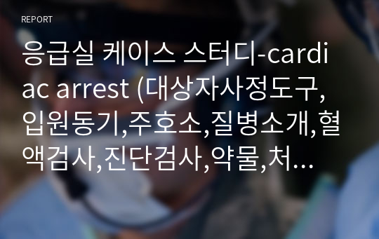 응급실 케이스 스터디-cardiac arrest (대상자사정도구,입원동기,주호소,질병소개,혈액검사,진단검사,약물,처치,간호과정(진단3개에대한),참고문헌,소감문)