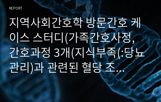 지역사회간호학 방문간호 케이스 스터디(가족간호사정, 간호과정 3개(지식부족(당뇨관리)과 관련된 혈당 조절 장애, 지식부족(고혈압 관리)과 약물복용 불이행으로 인한 혈압조절 안됨, 근력의 감소와 신체적 상태 저하(숨참, 어지러움)로 인한 신체활동 부족)),출처