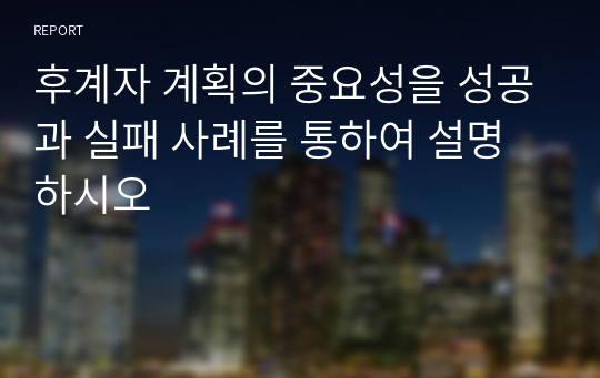 후계자 계획의 중요성을 성공과 실패 사례를 통하여 설명하시오