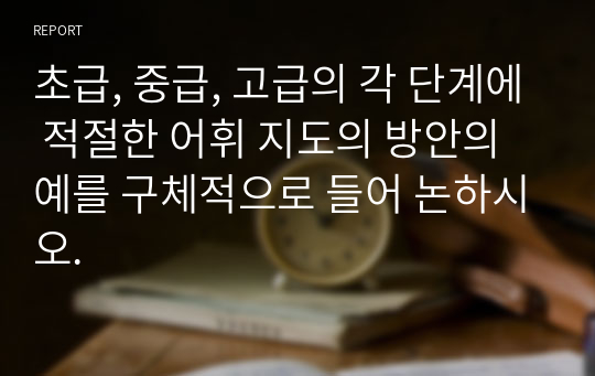 초급, 중급, 고급의 각 단계에 적절한 어휘 지도의 방안의 예를 구체적으로 들어 논하시오.