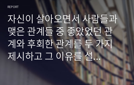 자신이 살아오면서 사람들과 맺은 관계들 중 좋았었던 관계와 후회한 관계를 두 가지 제시하고 그 이유를 설명하시고, 그러한 관계들로부터 자신이 얻은 교훈이 있다면 설명하시오