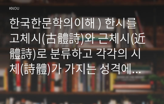 한국한문학의이해 ) 한시를 고체시(古體詩)와 근체시(近體詩)로 분류하고 각각의 시체(詩體)가 가지는 성격에 대하여 서술하시오.