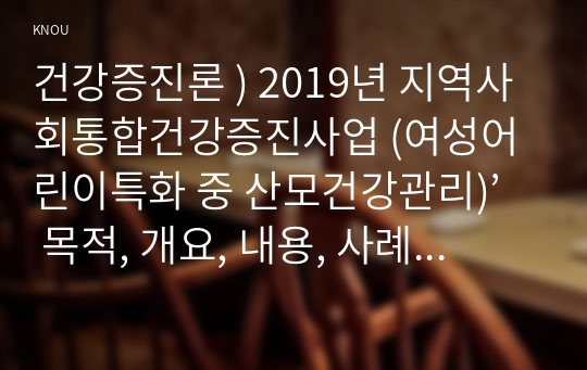 건강증진론 ) 2019년 지역사회통합건강증진사업 (여성어린이특화 중 산모건강관리)’ 목적, 개요, 내용, 사례를 정리하고, 사업성공을 위한 의견을 제시하시오.