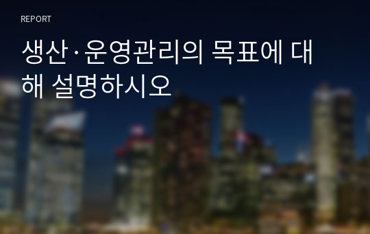 생산·운영관리의 목표에 대해 설명하시오