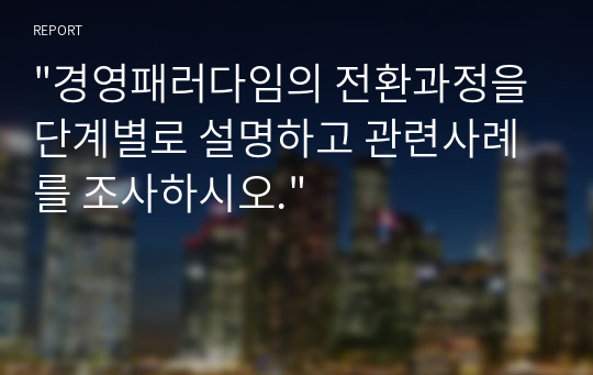 &quot;경영패러다임의 전환과정을 단계별로 설명하고 관련사례를 조사하시오.&quot;