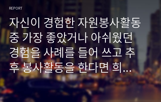 자신이 경험한 자원봉사활동 중 가장 좋았거나 아쉬웠던 경험을 사례를 들어 쓰고 추후 봉사활동을 한다면 희망하는 활동분야와 내용을 구체적으로 서술하시오.