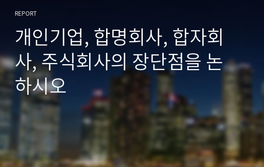 개인기업, 합명회사, 합자회사, 주식회사의 장단점을 논하시오