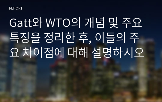 Gatt와 WTO의 개념 및 주요특징을 정리한 후, 이들의 주요 차이점에 대해 설명하시오