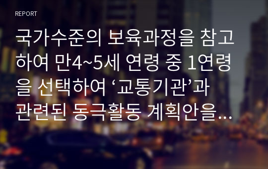 국가수준의 보육과정을 참고하여 만4~5세 연령 중 1연령을 선택하여 ‘교통기관’과 관련된 동극활동 계획안을 작성하시오.