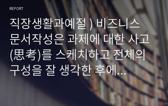 직장생활과예절 ) 비즈니스 문서작성은 과제에 대한 사고(思考)를 스케치하고 전체의 구성을 잘 생각한 후에 현문종세로 정리하는 것이 핵심 포인트라고 말할 수 있다.