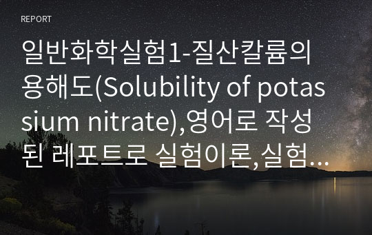 일반화학실험1-질산칼륨의 용해도(Solubility of potassium nitrate),영어로 작성된 레포트로 실험이론,실험방법,실험결과 및 고찰에 대해 서술하고 있습니다. 실험A에서는 질산칼륨의 온도에 따른 용해도곡선을 구합니다. 실험B에서는 질산칼륨을 다른 미지의 물질이 섞인 용액에서 분리하고, 깁스의 법칙(G=H-TS)를 이용하여 H와 S값을 구한