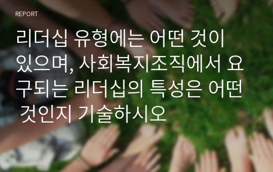 리더십 유형에는 어떤 것이 있으며, 사회복지조직에서 요구되는 리더십의 특성은 어떤 것인지 기술하시오