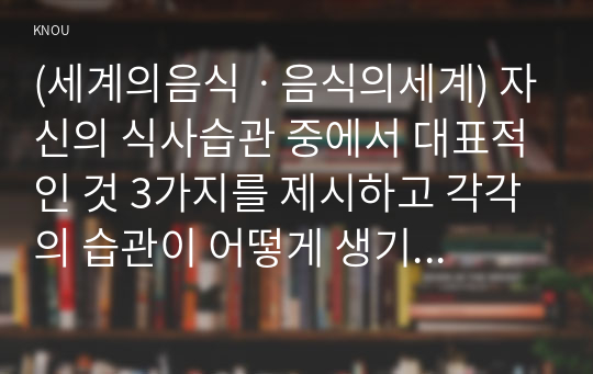 (세계의음식ㆍ음식의세계) 자신의 식사습관 중에서 대표적인 것 3가지를 제시하고 각각의 습관이 어떻게 생기게 되었는지에 대한 배경이유를