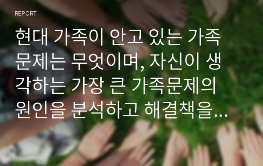 현대 가족이 안고 있는 가족문제는 무엇이며, 자신이 생각하는 가장 큰 가족문제의 원인을 분석하고 해결책을 제시