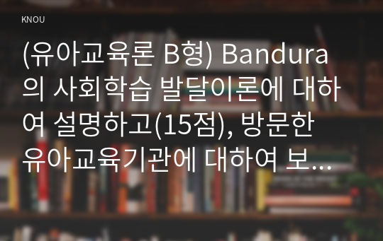 (유아교육론 B형) Bandura의 사회학습 발달이론에 대하여 설명하고(15점), 방문한 유아교육기관에 대하여 보고 느낀 점