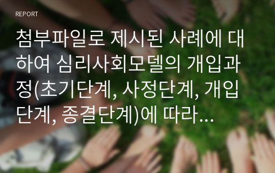 첨부파일로 제시된 사례에 대하여 심리사회모델의 개입과정(초기단계, 사정단계, 개입단계, 종결단계)에 따라 클라이언트 및 가족이 지닌 문제들