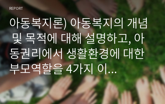 아동복지론) 아동복지의 개념 및 목적에 대해 설명하고, 아동권리에서 생활환경에 대한 부모역할을 4가지 이상 구체적으로 기술한 다음, 자신의 생각을 기술