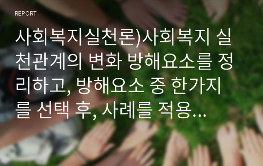 사회복지실천론)사회복지 실천관계의 변화 방해요소를 정리하고, 방해요소 중 한가지를 선택 후, 사례를 적용하여 정리해 보시오