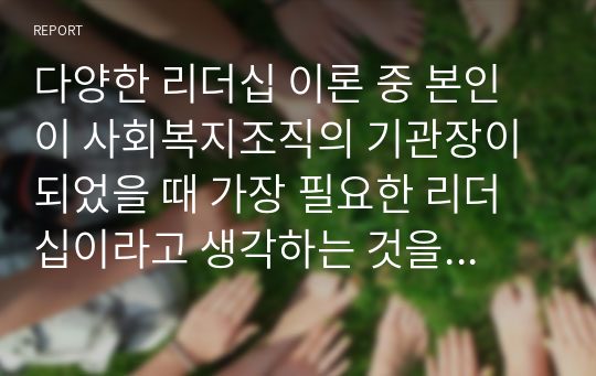 다양한 리더십 이론 중 본인이 사회복지조직의 기관장이 되었을 때 가장 필요한 리더십이라고 생각하는 것을 고르고 그 이유를 서술하시오.