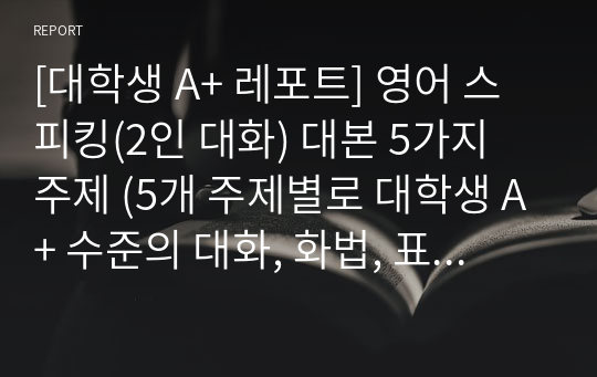 [대학생 A+ 레포트] 영어 스피킹(2인 대화) 대본 5가지 주제 (5개 주제별로 대학생 A+ 수준의 대화, 화법, 표현 및 주제당 3분 이상의 대화 시간들)