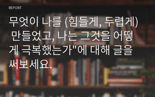 무엇이 나를 (힘들게, 두렵게) 만들었고, 나는 그것을 어떻게 극복했는가&quot;에 대해 글을 써보세요. 