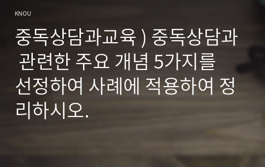 중독상담과교육 ) 중독상담과 관련한 주요 개념 5가지를 선정하여 사례에 적용하여 정리하시오.