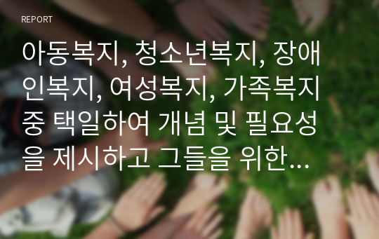 아동복지, 청소년복지, 장애인복지, 여성복지, 가족복지 중 택일하여 개념 및 필요성을 제시하고 그들을 위한 사회복지서비스