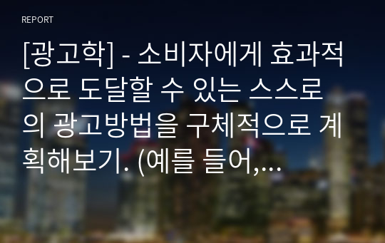 [광고학] - 소비자에게 효과적으로 도달할 수 있는 스스로의 광고방법을 구체적으로 계획해보기. (예를 들어, 한 가지 방식 및 매체가 아닌 2가지 이상의 마케팅 커뮤니케이션)