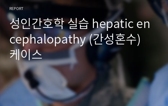 성인간호학 실습 hepatic encephalopathy (간성혼수) 케이스