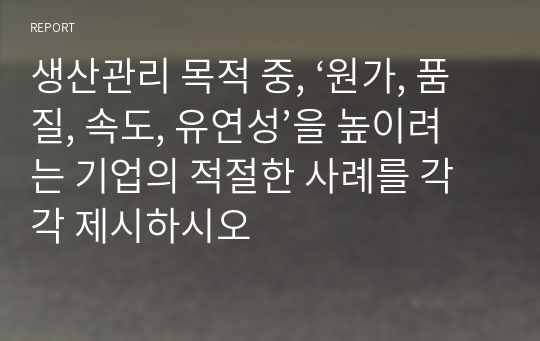 생산관리 목적 중, ‘원가, 품질, 속도, 유연성’을 높이려는 기업의 적절한 사례를 각각 제시하시오