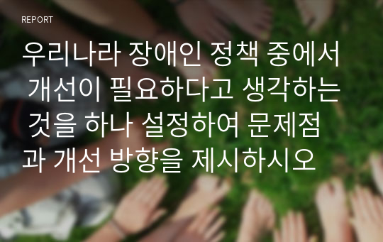 우리나라 장애인 정책 중에서 개선이 필요하다고 생각하는 것을 하나 설정하여 문제점과 개선 방향을 제시하시오