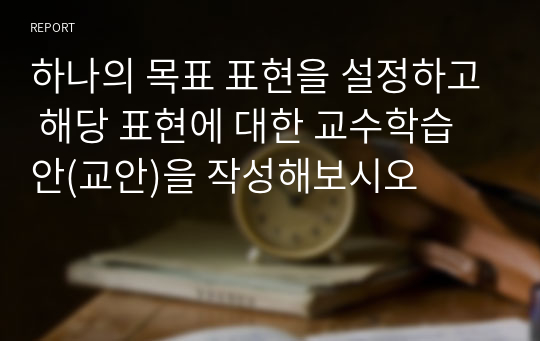 하나의 목표 표현을 설정하고 해당 표현에 대한 교수학습안(교안)을 작성해보시오