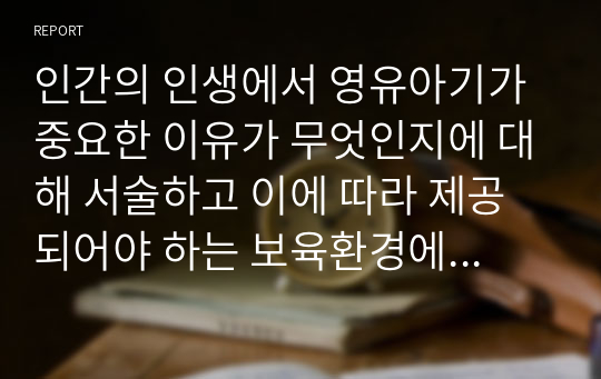 인간의 인생에서 영유아기가 중요한 이유가 무엇인지에 대해 서술하고 이에 따라 제공되어야 하는 보육환경에 대해