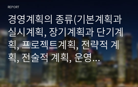 경영계획의 종류(기본계획과 실시계획, 장기계획과 단기계획, 프로젝트계획, 전략적 계획, 전술적 계획, 운영적 계획)