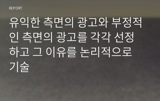 유익한 측면의 광고와 부정적인 측면의 광고를 각각 선정하고 그 이유를 논리적으로 기술