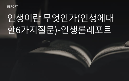 인생이란 무엇인가(인생에대한6가지질문)-인생론레포트