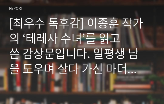 [최우수 독후감] 이종훈 작가의 ‘테레사 수녀’를 읽고 쓴 감상문입니다. 일평생 남을 도우며 살다 가신 마더 테레사 수녀님의 감동적인 이야기를 만나보시기 바랍니다. 각종 성당이나 카톡릭 대학교의 과제로 사용할 수 있습니다.