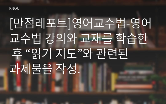 [만점레포트]영어교수법-영어교수법 강의와 교재를 학습한 후 “읽기 지도”와 관련된 과제물을 작성.