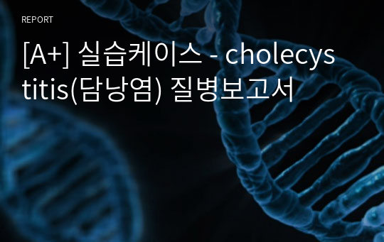 [A+] 실습케이스 - cholecystitis(담낭염) 질병보고서