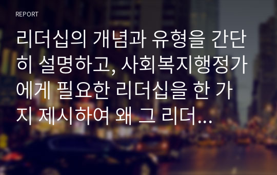 리더십의 개념과 유형을 간단히 설명하고, 사회복지행정가에게 필요한 리더십을 한 가지 제시하여 왜 그 리더십이 중요하고 필요한지를 자신의 견해로 충분히 논하시오.