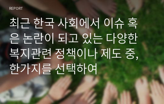 최근 한국 사회에서 이슈 혹은 논란이 되고 있는 다양한 복지관련 정책이나 제도 중, 한가지를 선택하여