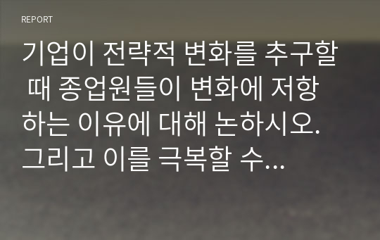 기업이 전략적 변화를 추구할 때 종업원들이 변화에 저항하는 이유에 대해 논하시오. 그리고 이를 극복할 수 있는 방법에 대해 생각해보고, 본인의 경험에 비추어 변화의 저항 및 극복 사례를 기술하시오