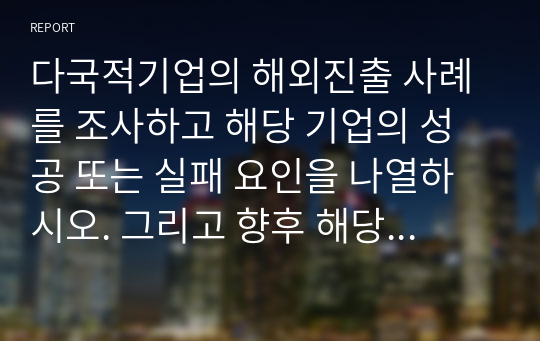 다국적기업의 해외진출 사례를 조사하고 해당 기업의 성공 또는 실패 요인을 나열하시오. 그리고 향후 해당 기업이 취해야 할 국제경영전략을 제시하시오.