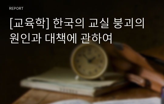 [교육학] 한국의 교실 붕괴의 원인과 대책에 관하여