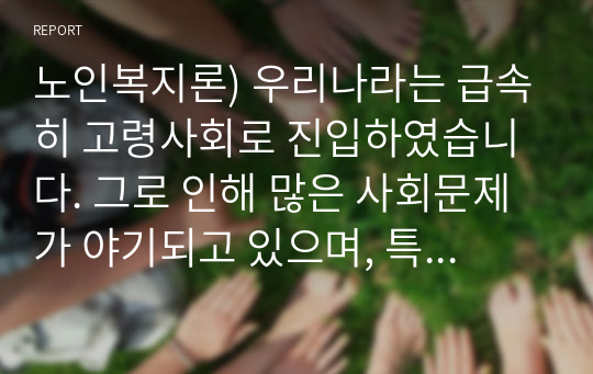 노인복지론) 우리나라는 급속히 고령사회로 진입하였습니다. 그로 인해 많은 사회문제가 야기되고 있으며, 특히 노인대상의 문제는 외면할 수 없는 현실이 되었지요