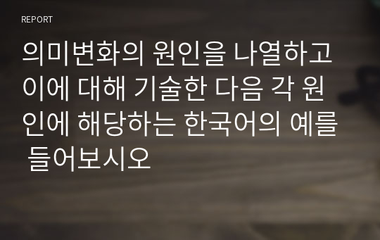 의미변화의 원인을 나열하고 이에 대해 기술한 다음 각 원인에 해당하는 한국어의 예를 들어보시오