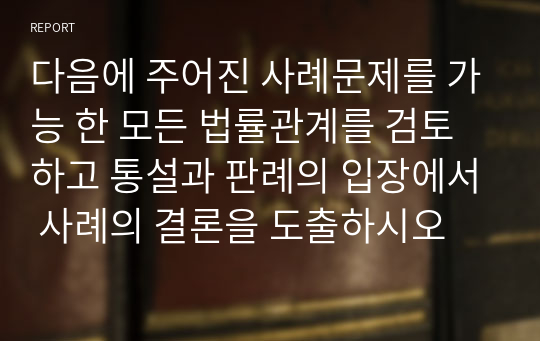 다음에 주어진 사례문제를 가능 한 모든 법률관계를 검토하고 통설과 판례의 입장에서 사례의 결론을 도출하시오