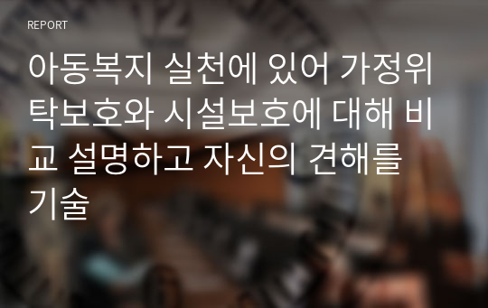 아동복지 실천에 있어 가정위탁보호와 시설보호에 대해 비교 설명하고 자신의 견해를 기술